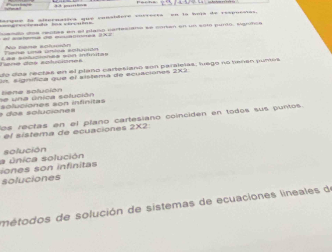 ne 33 puntos Fecha: 
tarque la alternativa que considere correcta en la hoja de respuestas, 
aae greciendo los vírculos 
uando dos rectas en el plano cartesiano se cortan en un solo punto, significa 
s s ema e ecu c on es X
No tiane solución 
Tiene una única solución 
Las solucionas son infinitas 
Tiíne dos soluciones 
do dos rectas en el plaño cartesiano son paralelas; luego no tienen puntos 
On signífica que el sistema de ecuaciones 2* 2
tiene solución 
se una única solución 
soluciones son infinitas 
e dos soluciones 
os rectas en el plano cartesiano coinciden en todos sus puntos. 
e sistema de ecuaciones 2* 2
solución 
a única solución 
iones son infinitas 
soluciones 
métodos de solución de sistemas de ecuaciones lineales de