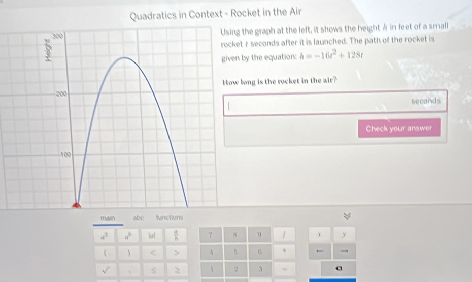 Quadratics in Context - Rocket in the Air 
the graph at the left, it shows the height A in feet of a small
7 seconds after it is launched. The path of the rocket is 
by the equation: h=-16t^2+128t
long is the rocket in the air?
seconds
Check your answer 
main abc functions
a^2 a^b 3a^1  a/b  7 8 9 y
 ) < > 4 5 6 、 → 
sqrt() 、 S > 1 2 3
a