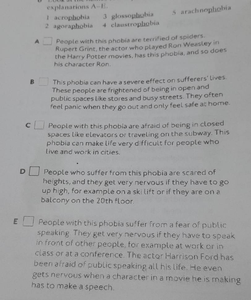 explanations A-E.
l acrophobia 3 glossophobia 5 arachnophobia
2 agoraphobia 4 claustrophobia
A People with this phobia are terrified of spiders.
Rupert Grint, the actor who played Ron Weasley in
the Harry Potter movies, has this phobia, and so does
his character Ron.
B This phobia can have a severe effect on sufferers’ lives.
These people are frightened of being in open and
public spaces like stores and busy streets. They often
feel panic when they go out and only feel safe at home.
C People with this phobia are afraid of being in closed
spaces like elevators or traveling on the subway. This
phobia can make life very difficult for people who
live and work in cities.
D People who suffer from this phobia are scared of
heights, and they get very nervous if they have to go
up high, for example on a ski lift or if they are on a
balcony on the 20th floor.
E People with this phobia suffer from a fear of public
speaking. They get very nervous if they have to speak
in front of other people, for example at work or in
class or at a conference. The actor Harrison Ford has
been afraid of public speaking all his life. He even
gets nervous when a character in a movie he is making 
has to make a speech.