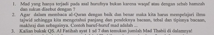 Mad yang hanya terjadi pada asal hurufnya bukan karena waqaf atau dengan sebab hamzah 
dan sukun disebut dengan ? 
2. Agar dalam membaca al-Quran dengan baik dan benar maka kita harus mempelajari ilmu 
tajwid sehingga kita mengetahui panjang dan pendeknya bacaan, tebal dan tipisnya bacaan, 
makhraj dan sebagainya. Contoh huruf-huruf mad adalah ... 
3. Kalian bukak QS. Al Fatihah ayat 1 sd 7 dan temukan jumlah Mad Thabii di dalamnya!