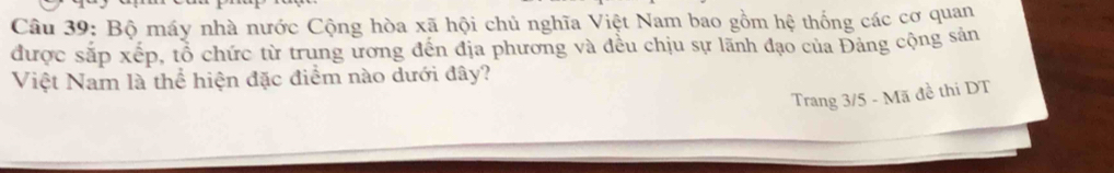 Bộ máy nhà nước Cộng hòa xã hội chủ nghĩa Việt Nam bao gồm hệ thống các cơ quan 
được sắp xếp, tổ chức từ trung ương đến địa phương và đều chịu sự lãnh đạo của Đảng cộng sản 
Việt Nam là thể hiện đặc điểm nào dưới đây? 
Trang 3/5 - Mã đề thi DT