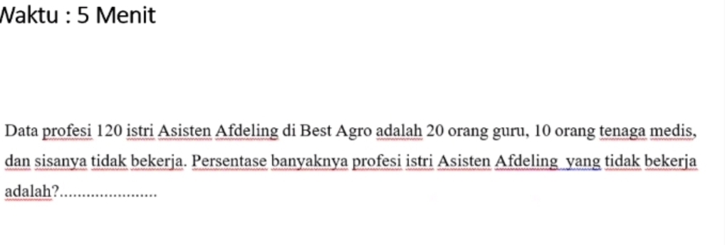 Waktu : 5 Menit 
Data profesi 120 istri Asisten Afdeling di Best Agro adalah 20 orang guru, 10 orang tenaga medis, 
dan sisanya tidak bekerja. Persentase banyaknya profesi istri Asisten Afdeling yang tidak bekerja 
adalah?_