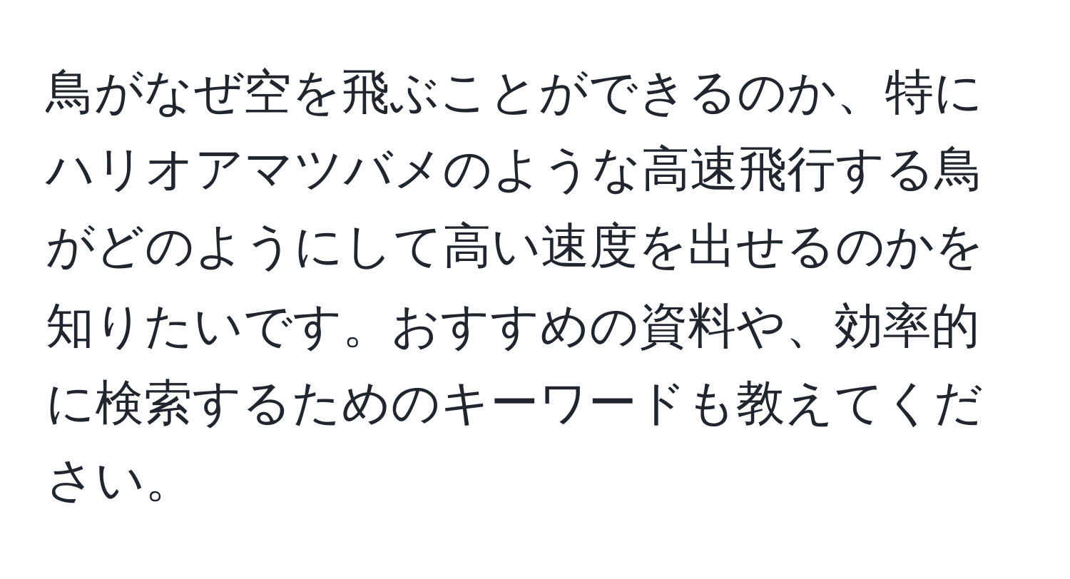鳥がなぜ空を飛ぶことができるのか、特にハリオアマツバメのような高速飛行する鳥がどのようにして高い速度を出せるのかを知りたいです。おすすめの資料や、効率的に検索するためのキーワードも教えてください。
