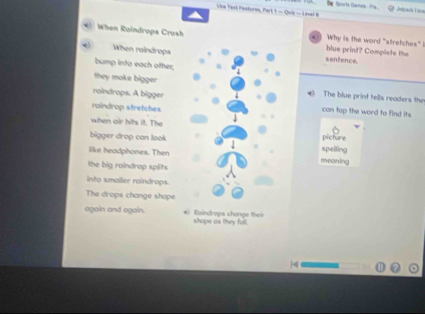 Sports Games - Pila... E etpack Esce 
Live Test Features, Part 1 — Quiz — Level B 
When Raindrops Crashblue print? Complete the 
Why is the word "stretches" i 
When raindropssentence. 
bump into each other; 
they make bigger The blue print tells readers the 
raindrops. A biggercan tap the word to find its 
raindrop stretches 
when air hits it. Thepicture 
bigger drop can lookspelling 
like headphones. Thenmeaning 
the big raindrap splits 
into smaller raindrops. 
The drops change shape 
again and again. *) Raindrops change their 
shope as they fall.