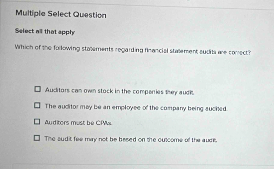 Multiple Select Question
Select all that apply
Which of the following statements regarding financial statement audits are correct?
Auditors can own stock in the companies they audit.
The auditor may be an employee of the company being audited.
Auditors must be CPAs.
The audit fee may not be based on the outcome of the audit.