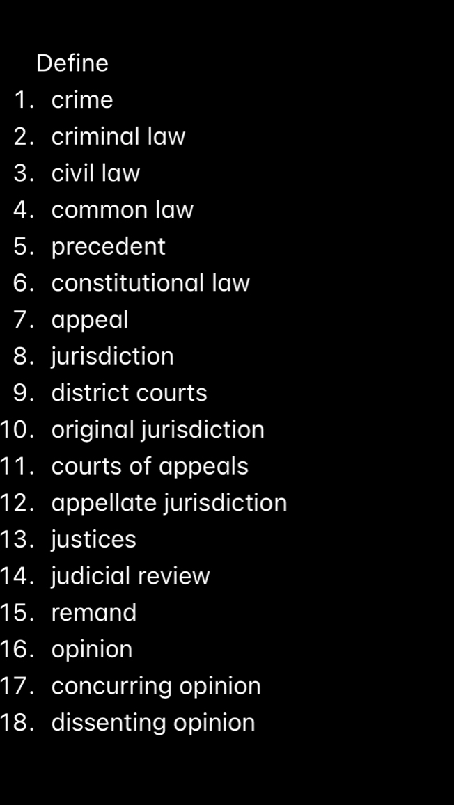 Define 
1. crime 
2. criminal law 
3. civil law 
4. common law 
5. precedent 
6. constitutional law 
7. appeal 
8. jurisdiction 
9. district courts 
10. original jurisdiction 
11. courts of appeals 
12. appellate jurisdiction 
13. justices 
14. judicial review 
15. remand 
16. opinion 
17. concurring opinion 
18. dissenting opinion