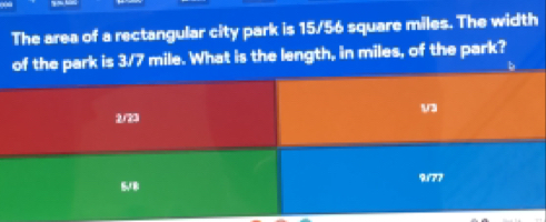 The area of a rectangular city park is 15/56 square miles. The width
of the park is 3/7 mile. What is the length, in miles, of the park?
2/29 V3
5./8 ?/rr