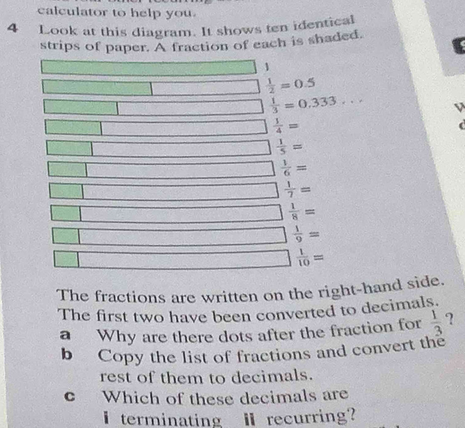 calculator to help you. 
4 Look at this diagram. It shows ten identical 
strips of paper. A fraction of each is shaded. 
□ 1
□  1/2 =0.5
□  1/3 =0.333... 
□  1/4 = 25(y)
□ 
 3/y  □  1/5 = 
□ □  1/6 =
□  1/7 =
□ -  1/8 =
□
□  1/9 =
□  1/10 =
The fractions are written on the right-hand side. 
The first two have been converted to decimals. 
a Why are there dots after the fraction for  1/3  ? 
b Copy the list of fractions and convert the 
rest of them to decimals. 
c Which of these decimals are 
I terminating I recurring?