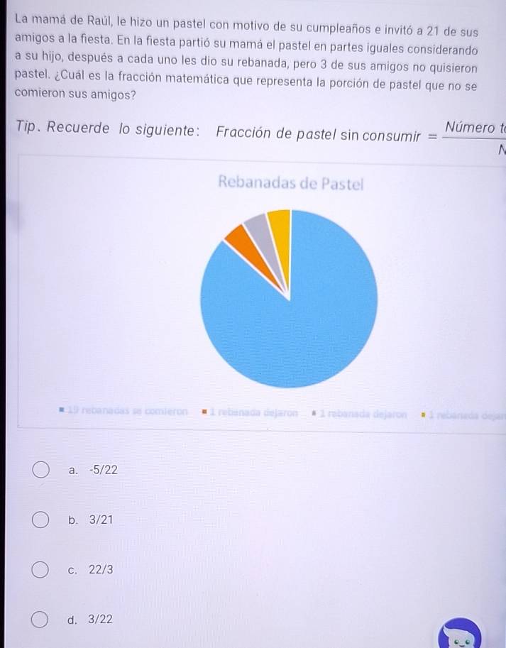 La mamá de Raúl, le hizo un pastel con motivo de su cumpleaños e invitó a 21 de sus
amigos a la fiesta. En la fiesta partió su mamá el pastel en partes iguales considerando
a su hijo, después a cada uno les dio su rebanada, pero 3 de sus amigos no quisieron
pastel. ¿Cuál es la fracción matemática que representa la porción de pastel que no se
comieron sus amigos?
Tip. Recuerde lo siguiente: Fracción de pastel sin consu 1mir = Nimerot/N  
Rebanadas de Pastel
19 rebanadas se comieron 1 rebanada dejaron É 1 rebanada dejaron 1 rebanada dejar
a. -5/22
b. 3/21
c. 22/3
d. 3/22