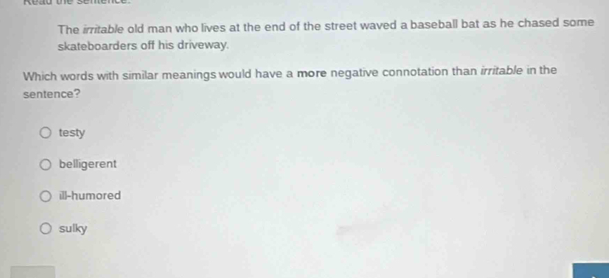 kead te .
The irritable old man who lives at the end of the street waved a baseball bat as he chased some
skateboarders off his driveway.
Which words with similar meanings would have a more negative connotation than irritable in the
sentence?
testy
belligerent
ill-humored
sulky