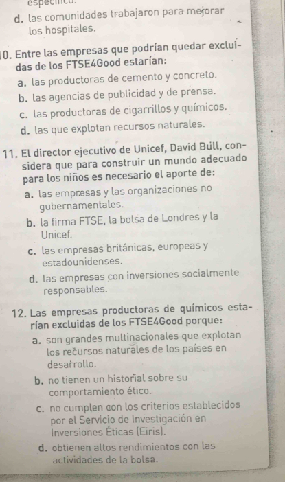 espécíco.
d. las comunidades trabajaron para mejorar
los hospitales.
10. Entre las empresas que podrían quedar exclui-
das de los FTSE4Good estarían:
a. las productoras de cemento y concreto.
b. las agencias de publicidad y de prensa.
c. las productoras de cigarrillos y químicos.
d. las que explotan recursos naturales.
11. El director ejecutivo de Unicef, David Bull, con-
sidera que para construir un mundo adecuado
para los niños es necesario el aporte de:
a. las empresas y las organizaciones no
gubernamentales.
b. la firma FTSE, la bolsa de Londres y la
Unicef.
c. las empresas británicas, europeas y
estadounidenses.
d. las empresas con inversiones socialmente
responsables.
12. Las empresas productoras de químicos esta-
rían excluidas de los FTSE4Good porque:
a. son grandes multinacionales que explotan
los recursos naturales de los países en
desarrollo.
b. no tienen un historal sobre su
comportamiento ético.
c. no cumplen con los criterios establecidos
por el Servicio de Investigación en
Inversiones Éticas (Eiris).
d. obtienen altos rendimientos con las
actividades de la bolsa.