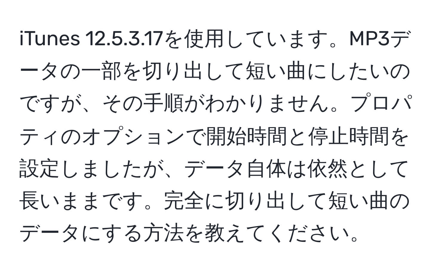 iTunes 12.5.3.17を使用しています。MP3データの一部を切り出して短い曲にしたいのですが、その手順がわかりません。プロパティのオプションで開始時間と停止時間を設定しましたが、データ自体は依然として長いままです。完全に切り出して短い曲のデータにする方法を教えてください。