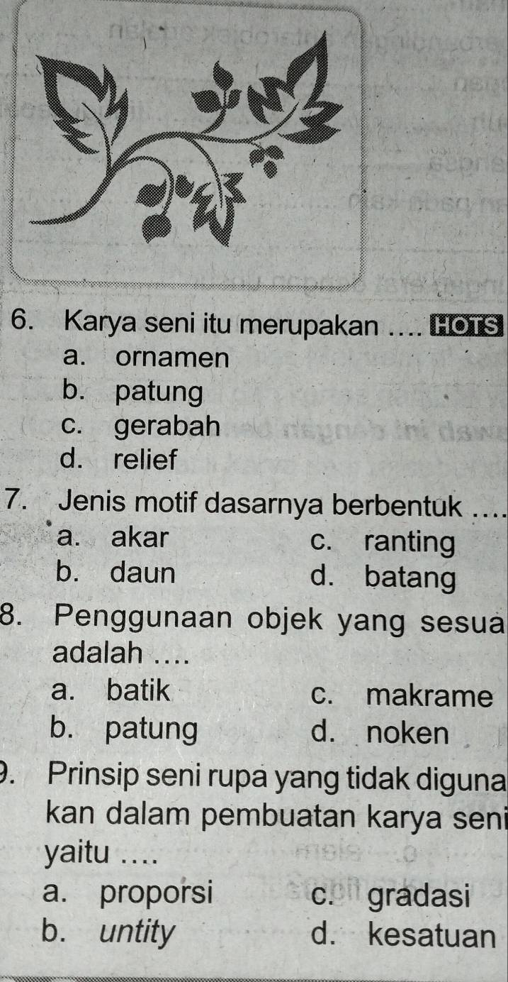 Karya seni itu merupakan ... HOTS
a. ornamen
b. patung
c. gerabah
d. relief
7. Jenis motif dasarnya berbentuk ….
a. akar c. ranting
bù daun d. batang
8. Penggunaan objek yang sesua
adalah ....
a. batik c. makrame
b. patung d. noken
9. Prinsip seni rupa yang tidak diguna
kan dalam pembuatan karya seni
yaitu ....
a. proporsi c. gradasi
b. untity d. kesatuan