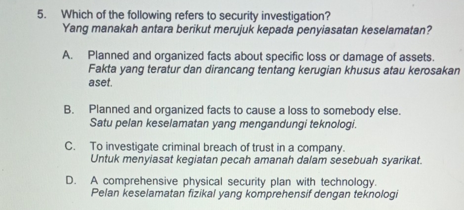 Which of the following refers to security investigation?
Yang manakah antara berikut merujuk kepada penyiasatan keselamatan?
A. Planned and organized facts about specific loss or damage of assets.
Fakta yang teratur dan dirancang tentang kerugian khusus atau kerosakan
aset.
B. Planned and organized facts to cause a loss to somebody else.
Satu pelan keselamatan yang mengandungi teknologi.
C. To investigate criminal breach of trust in a company.
Untuk menyiasat kegiatan pecah amanah dalam sesebuah syarikat.
D. A comprehensive physical security plan with technology.
Pelan keselamatan fizikal yang komprehensif dengan teknologi