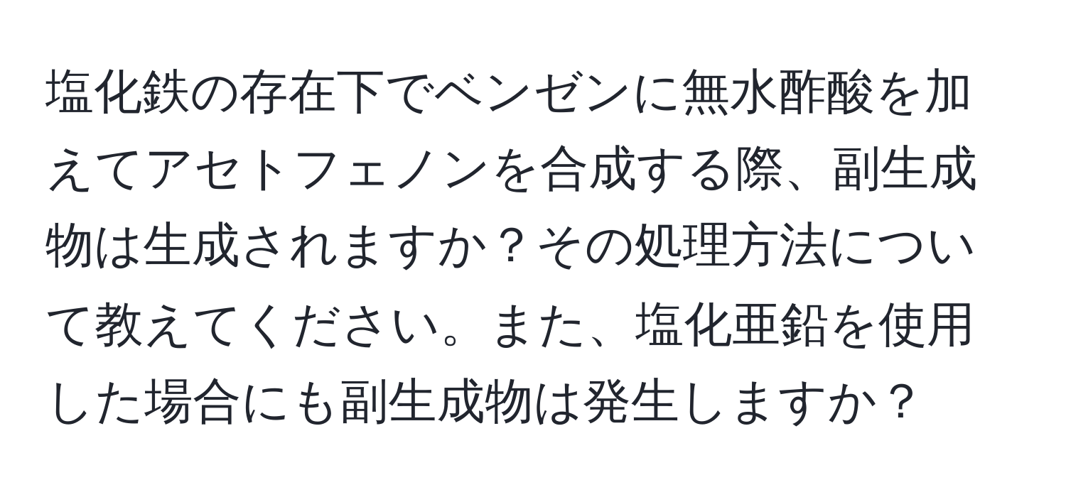 塩化鉄の存在下でベンゼンに無水酢酸を加えてアセトフェノンを合成する際、副生成物は生成されますか？その処理方法について教えてください。また、塩化亜鉛を使用した場合にも副生成物は発生しますか？