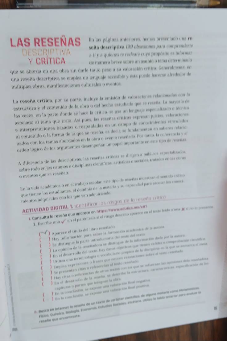 LAS REseñas En las páginas anteriores, hemos presentado una re
seña descriptiva (99 obsesiones para comprenderte
DESCRIPTIVA a ti y a quienes te rodean) cuyo propósito es informar
Y CRÍTICA de manera breve sobre un asunto o tema determinado
que se aborda en una obra sin darle tanto peso a su valoración crítica. Generalmente, en
una reseña descriptiva se emplea un lenguaje accesible y esta puede hacerse alrededor de
múltiples obras, manifestaciones culturales o eventos
La reseña crítica, por su parte, incluye la emisión de valoraciones relacionadas con la
estructura y el contenido de la obra o del hecho estudiado que se reseña. La mayoría de
las veces, en la parte donde se hace la crítica, se usa un lenguaje especializado o técnico
asociado al tema que trata. Así pues, las reseñas críticas expresan juicios, valoraciones
e interpretaciones basadas o respaldadas en un campo de conocimientos vinculados
al contenido o la forma de lo que se reseña, es decir, se fundamentan en saberes relacio
nados con los temas abordados en la obra o evento reseñado. Por tanto, la coherencia y el
orden lógico de los argumentos desempeñan un papel importante en este tipo de reseñas.
A diferencia de las descriptivas, las reseñas críticas se dirigen a públicos especializados,
sobre todo en los campos o disciplinas científicas, artísticas o sociales, tratados en las obras
o eventos que se reseñan.
En la vida académica o en el trabajo escolar, este tipo de reseñas muestran el sentido crítico
que tienen los estudiantes, el dominio de la matería y su capacidad para asocíar los conoci
mientos adquíridos con los que van adquiriendo
ACTIVIDAD DIGITAL 1. Identificar los rasgos de la reseño críticoa 
1. Consulta la reseño que oparece en https://www.edutics.mx/arr
1. Escribe una  en el paréntesis si el rasgo descrito aparece en el texio leslo o una 3e si no lo presenta
) Aparece el título del libro reseñado.
( * Hay Información para saber la formación académica de la autora
( ) Se distingue la parte introductoría del resto del texto
( ) La opinión de la reseñadora se distingue de la información dada por la aumra
( ] En el desarrollo del texto, hay datos objetivos que tienen valides o comprobación cámídica.
( ) Urtiza una terminología o vocabulario proplos de la disciplina en la que se eomarca el sema
( ) Emplea expresiones o frases que entres valoraciones sobre el texo reseñado
( ) Se presentan citas o referencias al texto reseñado
( ) Hay citas o referencias de otros testos con los que se refuersan las oposiones dea reseñadera
( ) En el desarrollo de la reseña, se describe la estructura, caracteríticas, especificación de loa
capítulos o partes que integran la obra
( 1 En la conclusión, se expone una valoración finl negatrva
 . ) En la conclusión, se expone una valoracias final pourra
0. Busica en internet la reseño de un texta de carlister científica, de slguna matería coma Matemátca
Vísica, Química, Mología, Economia. Estudias Beciales, etcétera. Utilizo la fubla enterior pera eviluar la
reseño que encontraite.