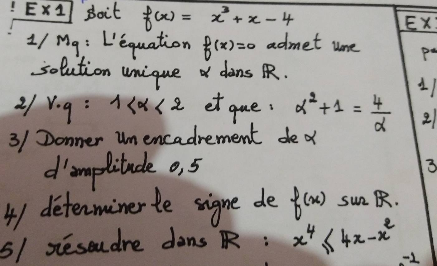 E* 1 soit f(x)=x^3+x-4 Ex:
1/Mg : L'equation f(x)=0 admet ume 
Pa 
solution unique dins R. 
21 v· q=1 et gue: alpha^2+1= 4/alpha  
11 
2 
3/ Donner um encadrement de o 
d'omplitude o, 5 3 
41 determinerte signe de f(x) sunR. 
5/ Resoudre dons R: x^4≤ 4x-x^2
-1