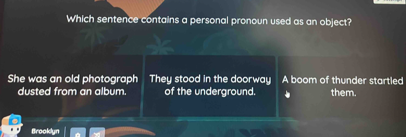 Which sentence contains a personal pronoun used as an object?
She was an old photograph They stood in the doorway A boom of thunder startled
dusted from an album. of the underground. them.
Brooklyn