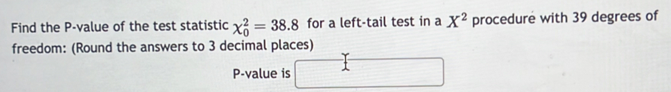 Find the P -value of the test statistic chi _0^(2=38.8 for a left-tail test in a X^2) procedure with 39 degrees of 
freedom: (Round the answers to 3 decimal places)
P -value is □ _ 