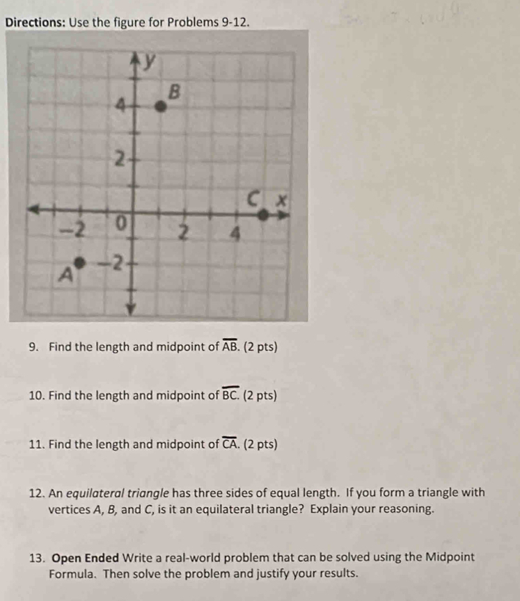 Directions: Use the figure for Problems 9-12. 
9. Find the length and midpoint of overline AB. (2 pts) 
10. Find the length and midpoint of overline BC. (2 pts) 
11. Find the length and midpoint of overline CA. (2 pts) 
12. An equilateral triangle has three sides of equal length. If you form a triangle with 
vertices A, B, and C, is it an equilateral triangle? Explain your reasoning. 
13. Open Ended Write a real-world problem that can be solved using the Midpoint 
Formula. Then solve the problem and justify your results.