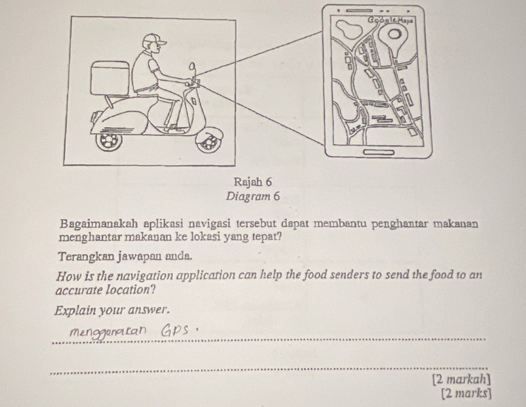 Diagram 6 
Bagaimanakah aplikasi navigasi tersebut dapat membantu penghantar makanan 
menghantar makanan ke lokasi yang tepat? 
Terangkan jawapan anda. 
How is the navigation application can help the food senders to send the food to an 
accurate location? 
Explain your answer. 
_ 
_ 
[2 markah] 
[2 marks]