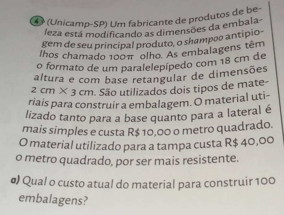 ④ (Unicamp-SP) Um fabricante de produtos de be- 
leza está modificando as dimensões da embala- 
gem de seu principal produto, o shampoo antipio- 
lhos chamado 100π olho. As embalagens têm 
o formato de um paralelepípedo com 18 cm de 
altura e com base retangular de dimensões
2cm* 3cm. São utilizados dois tipos de mate- 
riais para construir a embalagem. O material uti- 
lizado tanto para a base quanto para a lateral é 
mais simples e custa R$ 10,00 o metro quadrado. 
O material utilizado para a tampa custa R$ 40,00
o metro quadrado, por ser mais resistente. 
σ) Qual o custo atual do material para construir 100
embalagens?