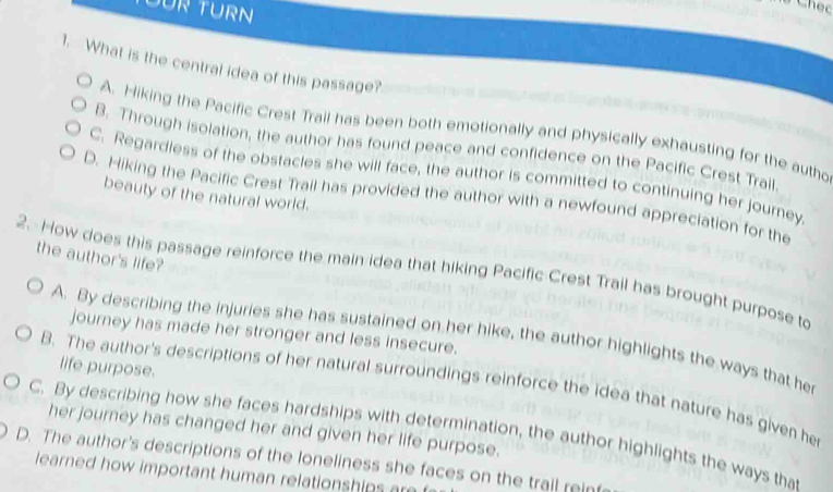 DÜR TURN
1. What is the central idea of this passage?
A. Hiking the Pacific Crest Trail has been both emotionally and physically exhausting for the autho
B. Through isolation, the author has found peace and confidence on the Pacific Crest Trail.
C. Regardiess of the obstacles she will face, the author is committed to continuing her journey
beauty of the natural world.
D. Hiking the Pacific Crest Trail has provided the author with a newfound appreciation for the
the author's life?
2. How does this passage reinforce the main idea that hiking Pacific Crest Trail has brought purpose to
journey has made her stronger and less insecure.
A. By describing the injuries she has sustained on her hike, the author highlights the ways that he
life purpose.
B. The author's descriptions of her natural surroundings reinforce the idea that nature has given he
her journey has changed her and given her life purpose.
C. By describing how she faces hardships with determination, the author highlights the ways that
D. The author's descriptions of the loneliness she faces on the trail reint
learned how important human relationships ar
