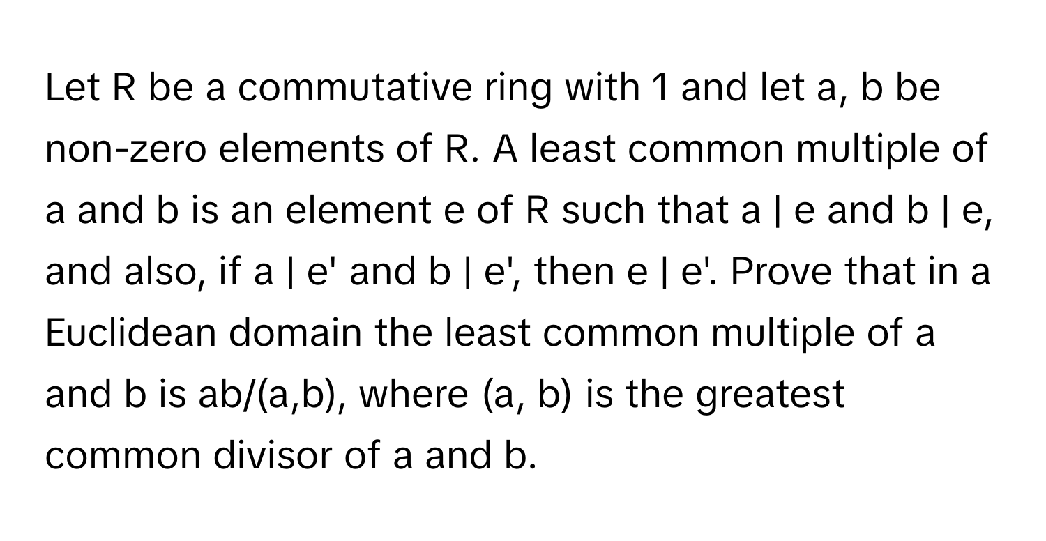 Let R be a commutative ring with 1 and let a, b be non-zero elements of R. A least common multiple of a and b is an element e of R such that a | e and b | e, and also, if a | e' and b | e', then e | e'. Prove that in a Euclidean domain the least common multiple of a and b is ab/(a,b), where (a, b) is the greatest common divisor of a and b.