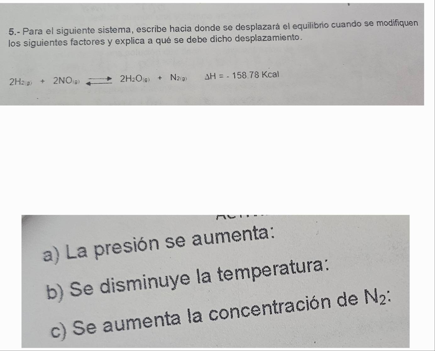 5.- Para el siguiente sistema, escribe hacia donde se desplazará el equilibrio cuando se modifiquen 
los siguientes factores y explica a qué se debe dicho desplazamiento.
2H_2(g)+2NO_(g)+2H_2O_(g)+N_2(g) △ H=-158.78Kcal
a) La presión se aumenta: 
b) Se disminuye la temperatura: 
c) Se aumenta la concentración de N_2 :