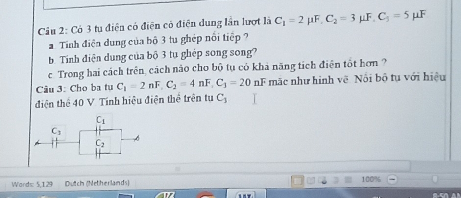 Có 3 tụ điện có điện có điện dung lần lượt là C_1=2mu F, C_2=3 μF, C_3=5 μF
Tính điện dung của bộ 3 tu ghép nổi tiếp ? 
b Tính điện dung của bộ 3 tu ghép song song? 
c Trong hai cách trên, cách nào cho bộ tụ có khả năng tích điện tốt hơn ? 
Câu 3: Cho ba tụ C_1=2nF, C_2=4nF, C_3=20nF mặc như hình vẽ Nội bộ tụ với hiệu 
điện thể 40 V Tính hiệu điện thể trên tụ C_3
C_1
C_3
C_2
Words: 5,129 Dutch (Netherlands) 100%