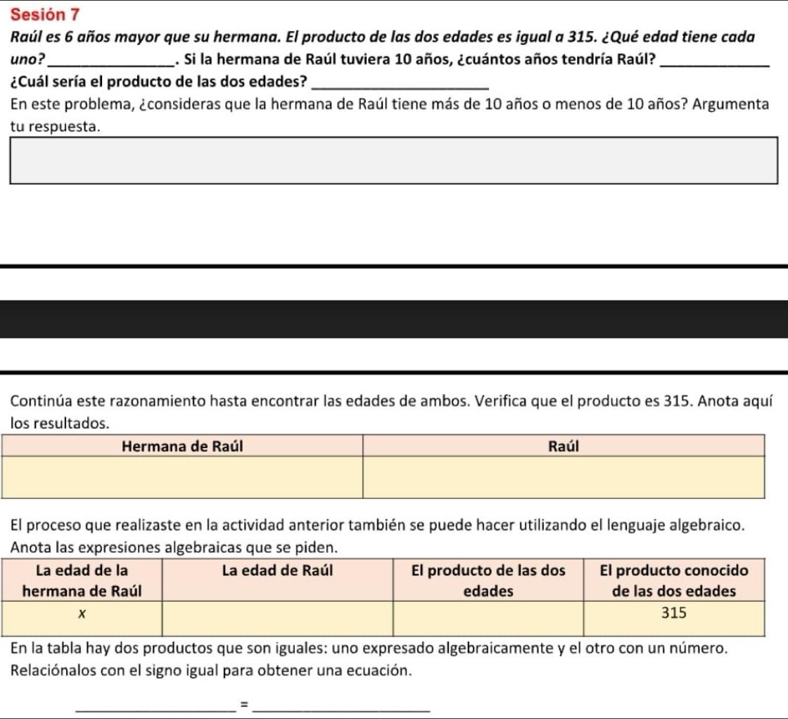 Sesión 7 
Raúl es 6 años mayor que su hermana. El producto de las dos edades es igual a 315. ¿Qué edad tiene cada 
uno?_ . Si la hermana de Raúl tuviera 10 años, ¿cuántos años tendría Raúl?_ 
¿Cuál sería el producto de las dos edades?_ 
En este problema, ¿consideras que la hermana de Raúl tiene más de 10 años o menos de 10 años? Argumenta 
tu respuesta. 
Continúa este razonamiento hasta encontrar las edades de ambos. Verifica que el producto es 315. Anota aquí 
El proceso que realizaste en la actividad anterior también se puede hacer utilizando el lenguaje algebraico. 
Anota las expresiones algebraicas que se piden. 
En la tabla hay dos productos que son iguales: uno expresado algebraicamente y el otro con un número. 
Relaciónalos con el signo igual para obtener una ecuación. 
__=