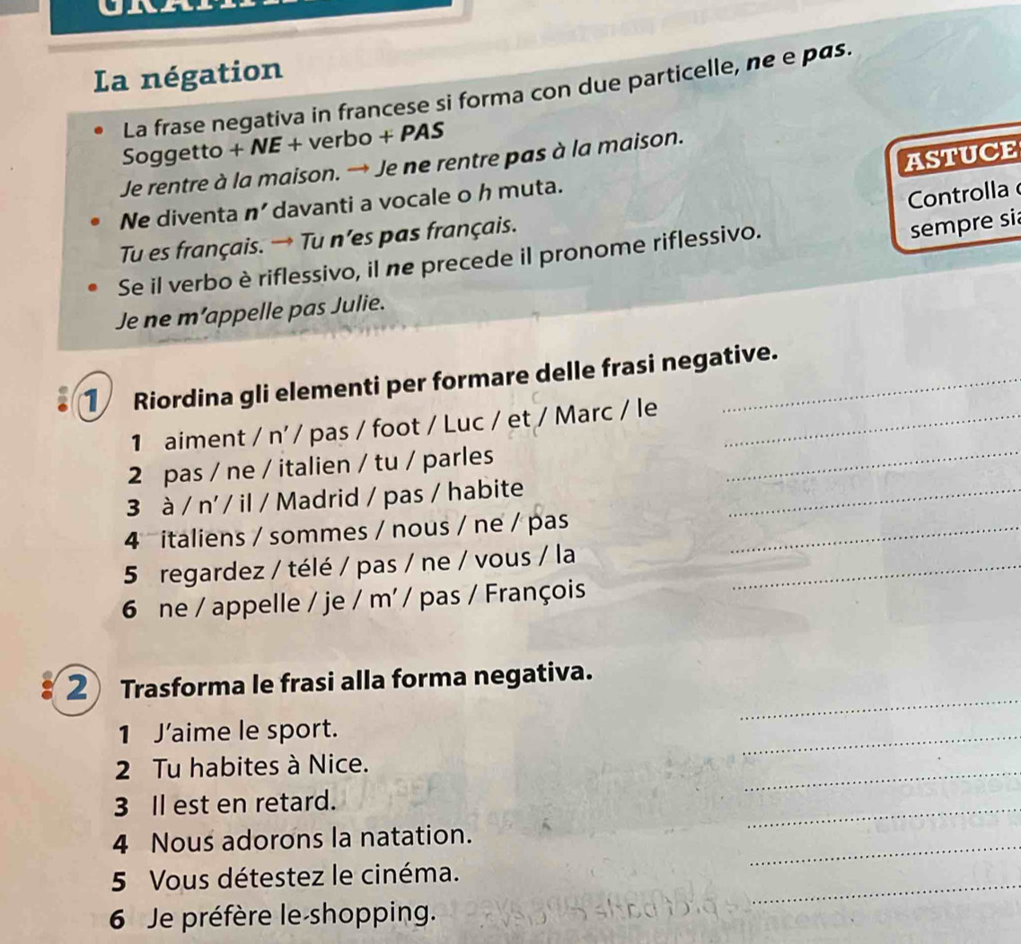 La négation 
La frase negativa in francese si forma con due particelle, ne e pas. 
Soggetto + NE + verbo + PAS 
ASTUCE 
Je rentre à la maison. → Je ne rentre pas à la maison. 
Ne diventa n' davanti a vocale o h muta. 
Controlla 
Tu es français. → Tu n’es pas français. 
Se il verbo è riflessivo, il ne precede il pronome riflessivo. 
sempre si 
Je ne m’appelle pas Julie. 
1 Riordina gli elementi per formare delle frasi negative. 
1 aiment / n'/ pas / foot / Luc / et / Marc / le_ 
2 pas / ne / italien / tu / parles_ 
3 à / n' / il / Madrid / pas / habite_ 
4 italiens / sommes / nous / ne / pas_ 
5 regardez / télé / pas / ne / vous / la_ 
6 ne / appelle / je / m' / pas / François 
_ 
2 Trasforma le frasi alla forma negativa. 
1 J’aime le sport. 
_ 
2 Tu habites à Nice. 
_ 
3 Il est en retard. 
_ 
_ 
4 Nous adorons la natation. 
_ 
5 Vous détestez le cinéma. 
6 Je préfère le-shopping.