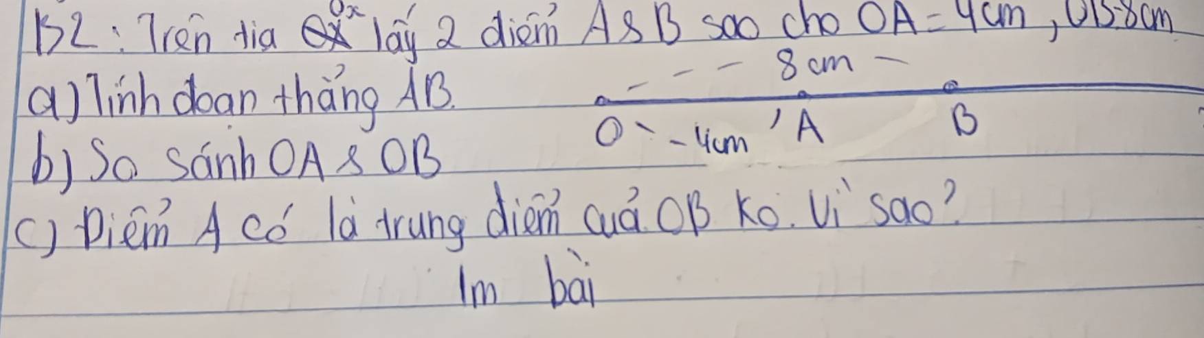 52: Tren dia lay 2 diem As B soo cho OA=4cm, OB=8cm
a) linh dean thàng AB
8 cm
b) So SanhOA8OB
0=-4 cm
) A
B 
() Diem A có là trung dién cuá OB Ko Vi`sao? 
Im bai