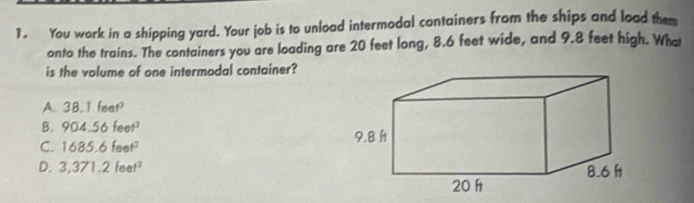 You work in a shipping yard. Your job is to unload intermodal containers from the ships and load them
onto the trains. The containers you are loading are 20 feet long, 8.6 feet wide, and 9.8 feet high. What
is the volume of one intermodal container?
A. 38.1 f_m
B. 904.56feet^3
C. 1685.6feet^3
D. 3,371.2feet^2