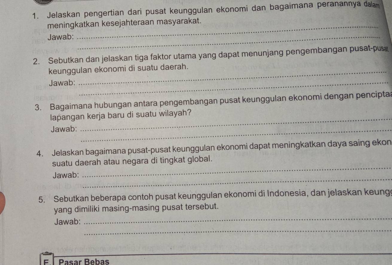 Jelaskan pengertian dari pusat keunggulan ekonomi dan bagaimana peranannya dalam 
meningkatkan kesejahteraan masyarakat. 
Jawab:_ 
2. Sebutkan dan jelaskan tiga faktor utama yang dapat menunjang pengembangan pusat-pusat 
keunggulan ekonomi di suatu daerah. 
Jawab:_ 
3. Bagaimana hubungan antara pengembangan pusat keunggulan ekonomi dengan pencipta 
lapangan kerja baru di suatu wilayah? 
Jawab:_ 
_ 
4. Jelaskan bagaimana pusat-pusat keunggulan ekonomi dapat meningkatkan daya saing ekon 
_ 
suatu daerah atau negara di tingkat global. 
_ 
Jawab: 
5. Sebutkan beberapa contoh pusat keunggulan ekonomi di Indonesia, dan jelaskan keung 
_ 
yang dimiliki masing-masing pusat tersebut. 
_ 
Jawab: 
_ 
F Pasar Bebas