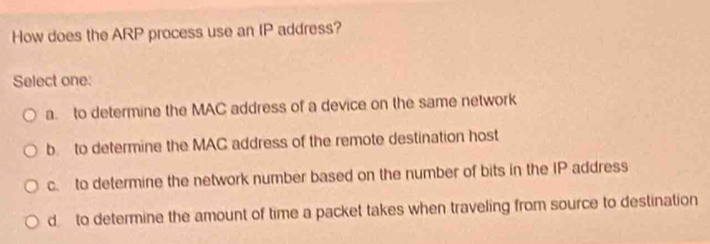 How does the ARP process use an IP address?
Select one:
a. to determine the MAC address of a device on the same network
b to determine the MAC address of the remote destination host
c. to determine the network number based on the number of bits in the IP address
d to determine the amount of time a packet takes when traveling from source to destination