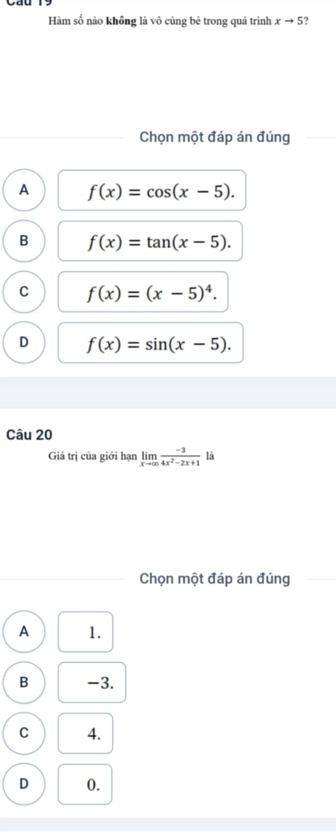 Hàm số nào khồng là vô cùng bé trong quá trình xto 5 ?
Chọn một đáp án đúng
A
f(x)=cos (x-5).
B
f(x)=tan (x-5).
C
f(x)=(x-5)^4.
D
f(x)=sin (x-5). 
Câu 20
Giá trị của giới hạn limlimits _xto ∈fty  (-3)/4x^2-2x+1  là
Chọn một đáp án đúng
A
1.
B -3.
C
4.
D
0.