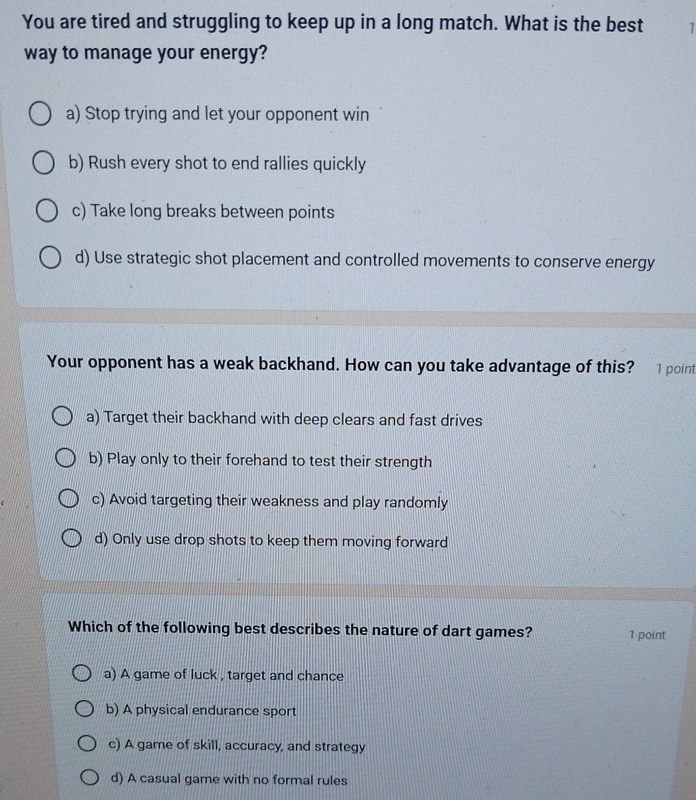 You are tired and struggling to keep up in a long match. What is the best 1
way to manage your energy?
a) Stop trying and let your opponent win
b) Rush every shot to end rallies quickly
c) Take long breaks between points
d) Use strategic shot placement and controlled movements to conserve energy
Your opponent has a weak backhand. How can you take advantage of this? 1 point
a) Target their backhand with deep clears and fast drives
b) Play only to their forehand to test their strength
c) Avoid targeting their weakness and play randomly
d) Only use drop shots to keep them moving forward
Which of the following best describes the nature of dart games? 1 point
a) A game of luck , target and chance
b) A physical endurance sport
c) A game of skill, accuracy, and strategy
d) A casual game with no formal rules
