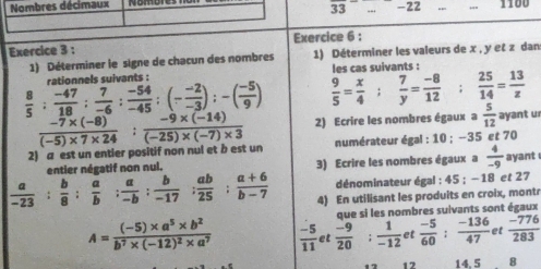 Nombres décimaux _-22 __1100
overline 33
Exercice 3 : Exercice 6 :
1) Déterminer le signe de chacun des nombres 1) Déterminer les valeurs de x , y et z dan
 8/5 : (-47)/18 : 7/-6 : (-54)/-45 :(- (-2)/-3 ):-( (-5)/9 ) rationnels suivants : les cas suivants :
 9/5 = x/4 ; 7/y = (-8)/12 ;  25/14 = 13/z 
2) a est un entier positif non nul et b est un  (-7* (-8))/(-5)* 7* 24 : (-9* (-14))/(-25)* (-7)* 3  2) Ecrire les nombres égaux a  5/12  ayant u
numérateur égal : 10 ; --35 et 70
entier négatif non nul. 3) Ecrire les nombres égaux a  4/-9  ayant
dénominateur égal : 45 ; −18 et 27
 a/-23 : b/8 : a/b : a/-b : b/-17 : ab/25 : (a+6)/b-7  4) En utilisant les produits en croix, montr
que si les nombres suivants sont égaux
A=frac (-5)* a^5* b^2b^7* (-12)^2* a^7  (-5)/11  et frac -9(20)°  1/-12  et  (-5)/60 : (-136)/47  et  (-776)/283 
12 14,5 8