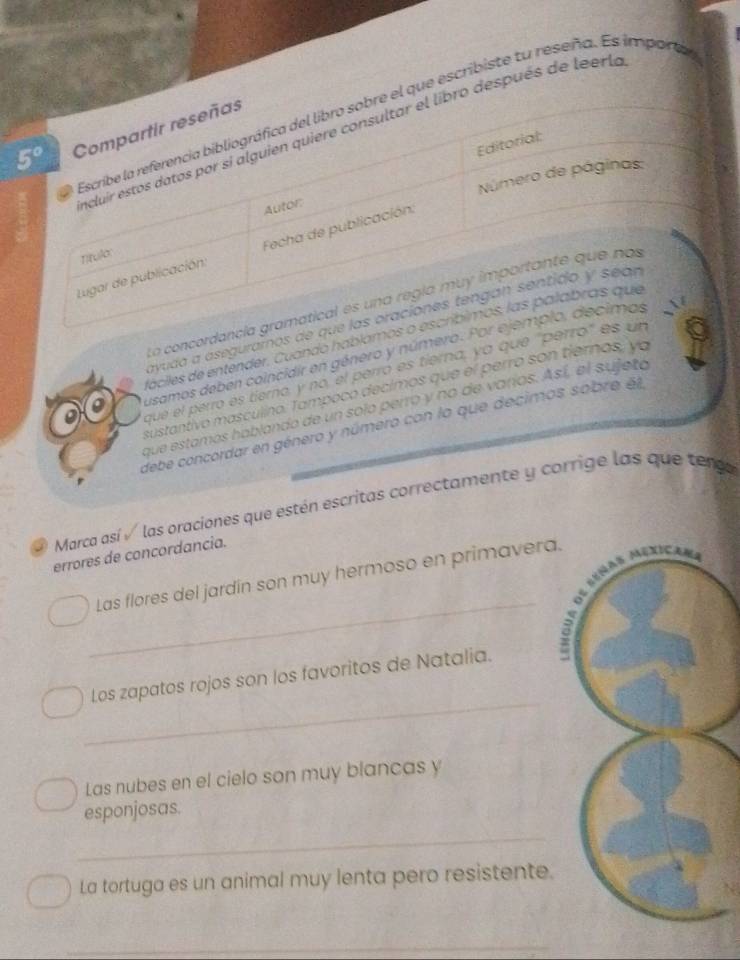 que escribiste tu reseña. Es imparta
después de leerle
La concordan
ayuda a aseguramos de
faciles de entender. Cuando habíamo
usamos deben coincidir en género y número. 
que el perro es tierno, y no el perró es tierna, ya que 'per
sustantivo masculino. Tampoco decimos que el perro son tiernos, ya
que estamos hablando de un solo perro y no de varos. Así, el sujeto
debe concordar en género y número con la que decimos sobre l
Marca así √ las oraciones que estén escritas correctamente y corrige las que tengo
errores de concordancia.
_
Las flores del jardin son muy hermoso en primavera.
_
Los zapatos rojos son los favoritos de Natalia.
Las nubes en el cielo son muy blancas y
esponjosas.
_
La tortuga es un animal muy lenta pero resistente.
_