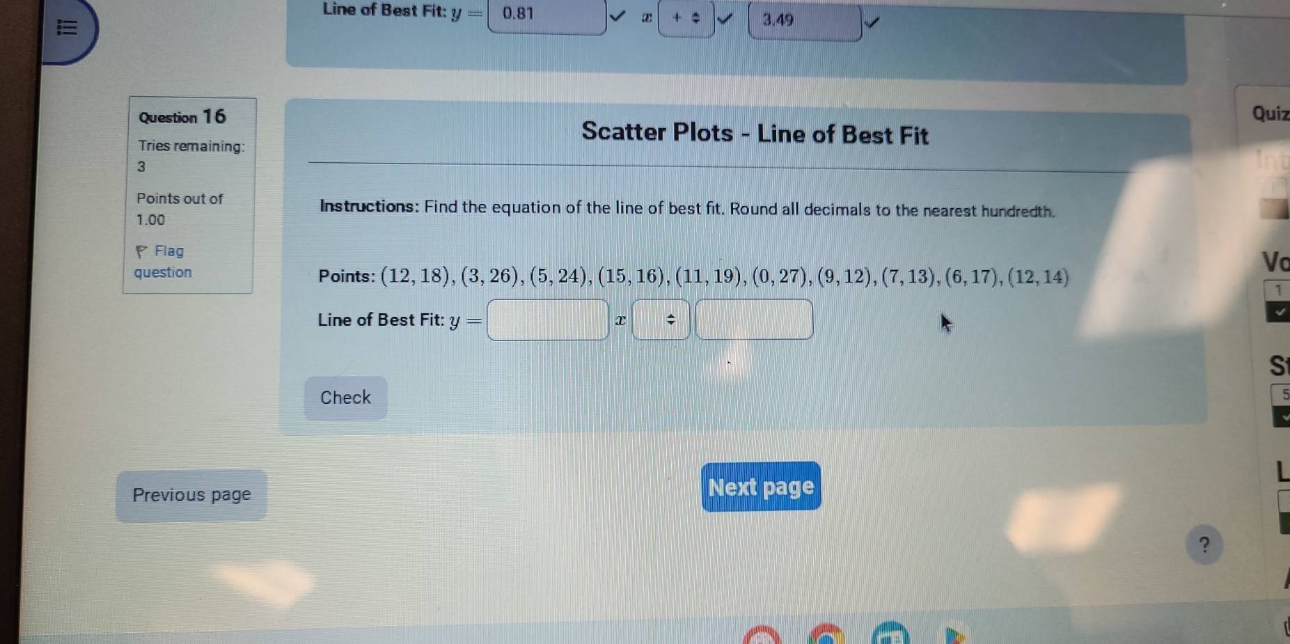 Line of Best Fit: y= 0.81 x + $ 3.49
Question 16 Quiz 
Scatter Plots - Line of Best Fit 
Tries remaining: 
3 
Points out of 
Instructions: Find the equation of the line of best fit. Round all decimals to the nearest hundredth. 
1.00 
Flag 
Vo 
question Points: (12,18), (3,26), (5,24), (15,16), (11,19), (0,27), (9,12), (7,13), (6,17), (12,14)
1 
Line of Best Fit: y=□
S 
Check 
Previous page 
Next page 
?