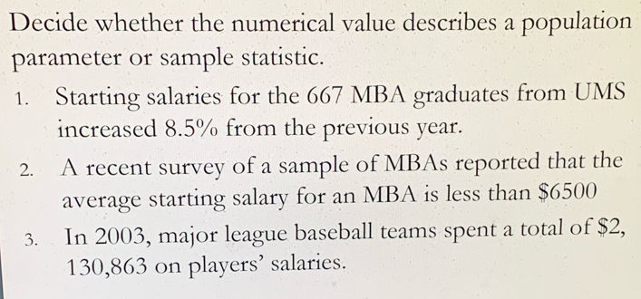 Decide whether the numerical value describes a population 
parameter or sample statistic. 
1. Starting salaries for the 667 MBA graduates from UMS 
increased 8.5% from the previous year. 
2. A recent survey of a sample of MBAs reported that the 
average starting salary for an MBA is less than $6500
3. In 2003, major league baseball teams spent a total of $2,
130,863 on players’ salaries.