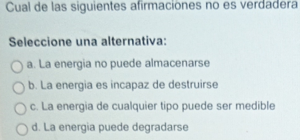 Cual de las siguientes afirmaciones no es verdadera
Seleccione una alternativa:
a. La energia no puede almacenarse
b. La energia es incapaz de destruirse
c. La energia de cualquier tipo puede ser medible
d. La energia puede degradarse