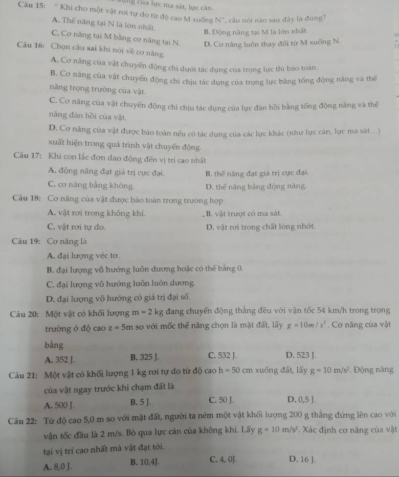 lựng của lực ma sát, lực cán
Câu 15: “ Khi cho một vật rơi tự do từ độ cao M xuống N”, câu nói nào sau đây là đúng?
A. Thế năng tại N là lớn nhất.
B. Động năng tại M là lớn nhất.
C. Cơ năng tại M bằng cơ năng tại N. D. Cơ năng luôn thay đổi từ M xuống N. 7
Câu 16: Chọn câu sai khi nói về cơ năng.
A. Cơ năng của vật chuyến động chi dưới tác dụng của trọng lực thì bảo toàn
B. Cơ năng của vật chuyến động chi chịu tác dụng của trọng lực bằng tống động năng và thế
năng trọng trường của vật.
C. Cơ năng của vật chuyến động chi chịu tác dụng của lực đàn hồi bằng tổng động năng và thế
năng đàn hồi của vật.
D. Cơ năng của vật được bảo toàn nếu có tác dụng của các lực khác (như lực cản, lực ma sát...)
xuất hiện trong quá trình vật chuyển động.
Câu 17: Khi con lắc đơn dao động đến vị trí cao nhất
A. động năng đạt giá trị cực đại. B. thế năng đạt giả trị cực đại.
C. cơ năng bằng không. D. thế năng bằng động năng.
Câu 18: Cơ năng của vật được bảo toàn trong trường hợp
A. vật rơi trong không khi. B. vật trượt có ma sát.
C. vật rơi tự do. D. vật rơi trong chất lỏng nhớt.
Câu 19: Cơ năng là
A. đại lượng véc tơ.
B. đại lượng vô hướng luôn dương hoặc có thể bằng 0.
C. đại lượng vô hướng luôn luôn dương.
D. đại lượng vô hướng có giá trị đại số.
Câu 20: Một vật có khối lượng m=2kg đang chuyển động thẳng đều với vận tốc 54 km/h trong trọng
trường ở độ cao z=5m so với mốc thế năng chọn là mặt đất, lấy g=10m/s^2. Cơ năng của vật
bằng
A. 352 J. B. 325 J. C. 532 J. D. 523 J.
Câu 21: Một vật có khối lượng 1 kg rơi tự do từ độ cao h=50 cm xuống đất, lãy g=10m/s^2 *  Động năng
của vật ngay trước khi chạm đất là
A. 500 J. B. 5 J. C. 50 J. D. 0,5 J.
Câu 22: Từ độ cao 5,0 m so với mặt đất, người ta ném một vật khối lượng 200 g thẳng đứng lên cao với
vận tốc đầu là 2 m/s. Bỏ qua lực cản của không khí. Lấy g=10m/s^2 *. Xác định cơ năng của vật
tại vị trí cao nhất mà vật đạt tới.
A. 8,0 J. B. 10,4J. C. 4, 0J. D. 16 J.