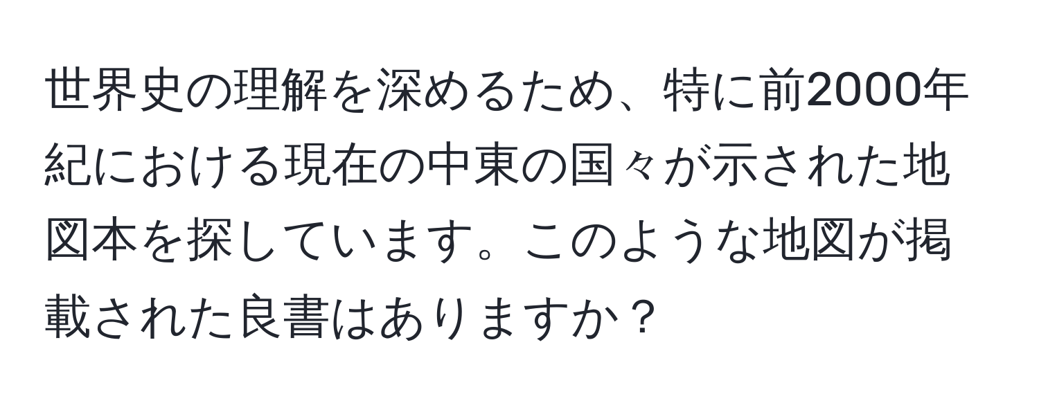 世界史の理解を深めるため、特に前2000年紀における現在の中東の国々が示された地図本を探しています。このような地図が掲載された良書はありますか？
