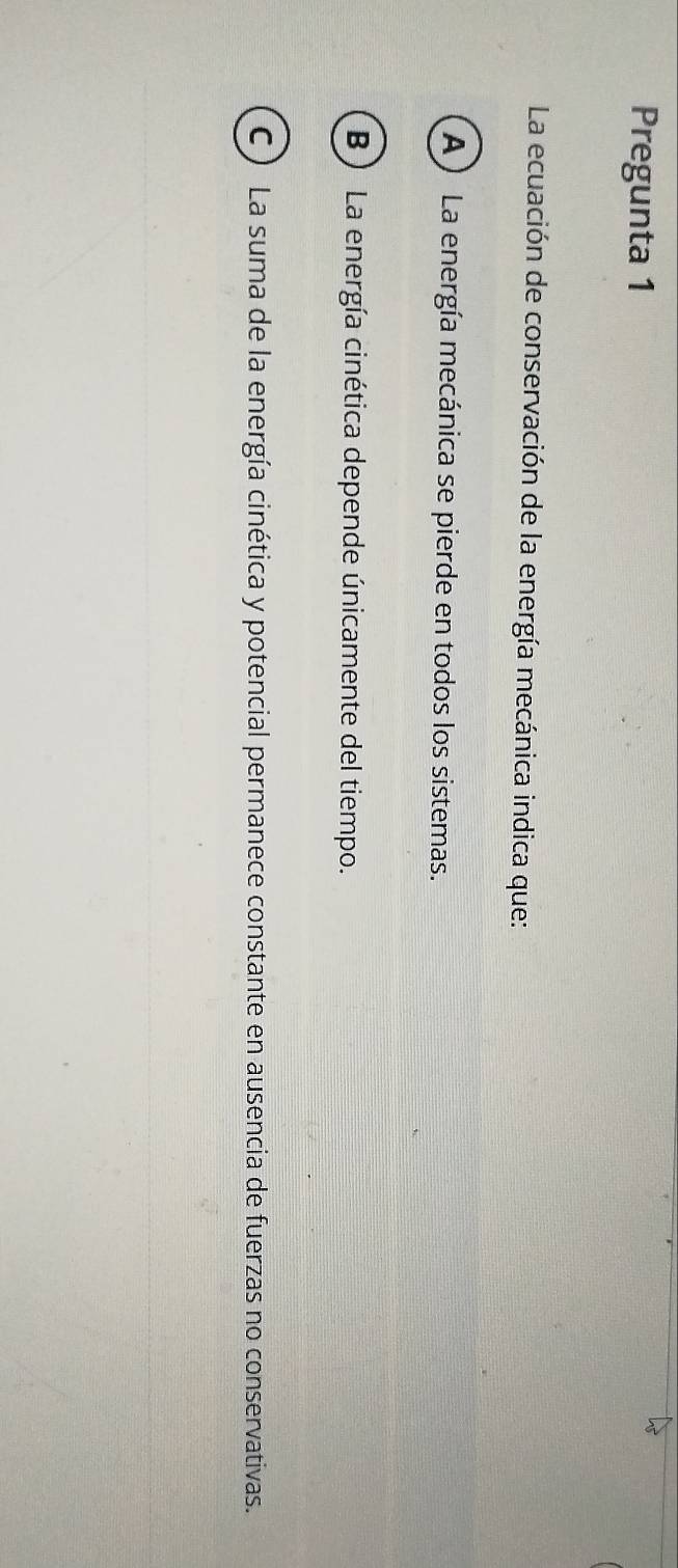 Pregunta 1
La ecuación de conservación de la energía mecánica indica que:
A) La energía mecánica se pierde en todos los sistemas.
B ) La energía cinética depende únicamente del tiempo.
C ) La suma de la energía cinética y potencial permanece constante en ausencia de fuerzas no conservativas.