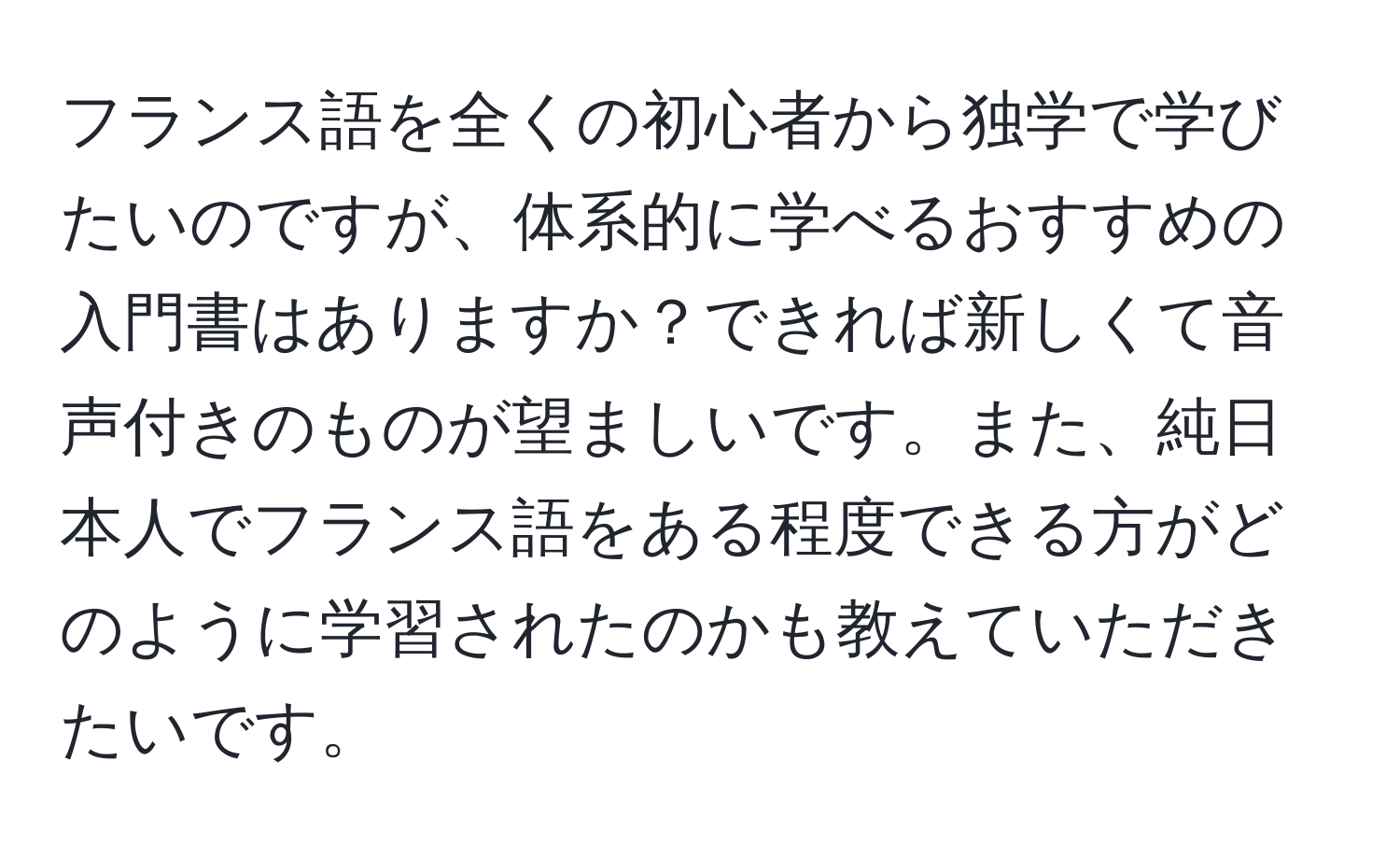 フランス語を全くの初心者から独学で学びたいのですが、体系的に学べるおすすめの入門書はありますか？できれば新しくて音声付きのものが望ましいです。また、純日本人でフランス語をある程度できる方がどのように学習されたのかも教えていただきたいです。