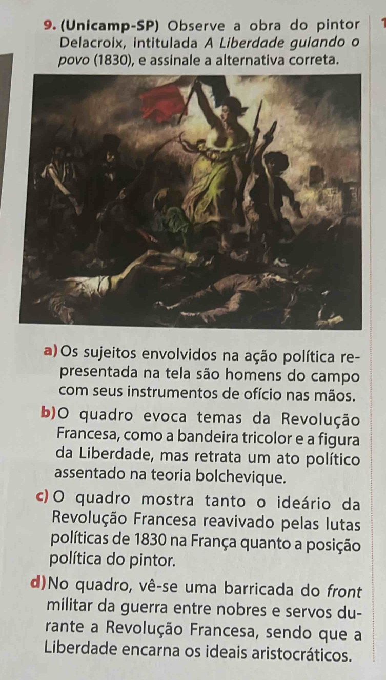 (Unicamp-SP) Observe a obra do pintor 1
Delacroix, intitulada A Liberdade guiando o
povo (1830), e assinale a alternativa correta.
a) Os sujeitos envolvidos na ação política re-
presentada na tela são homens do campo
com seus instrumentos de ofício nas mãos.
b)O quadro evoca temas da Revolução
Francesa, como a bandeira tricolor e a figura
da Liberdade, mas retrata um ato político
assentado na teoria bolchevique.
c)O quadro mostra tanto o ideário da
Revolução Francesa reavivado pelas lutas
políticas de 1830 na França quanto a posição
política do pintor.
d)No quadro, vê-se uma barricada do front
militar da guerra entre nobres e servos du-
rante a Revolução Francesa, sendo que a
Liberdade encarna os ideais aristocráticos.