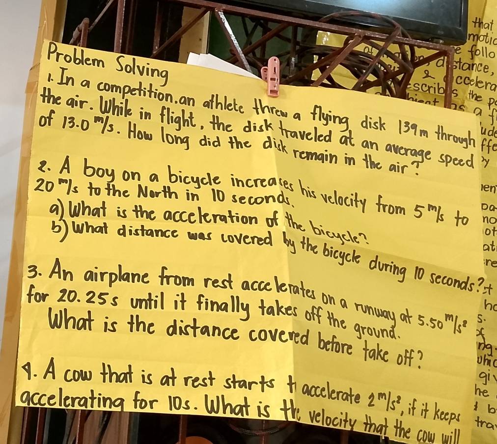 that 
motic 
follo 
Problem Solving 
stance, 
2 ccelera 
scribl is the p 
hent 
1. In a competition, an athlete threw a flying disk 139m through ff 
nsaf 
the air. While in flight, the disk traveled at an average speed? 
Sude 
of 13. 0 1s. How long did the disk remain in the air? 
2. A boy on a bicycle increases his velocity from 5mls to
20¨/s to the North in 10 seconds, 
a) What is the acceleration of the bicycle? 
of 
at 
b) what distance was covered by the bicycle during 10 seconds? 
re 
3. An airplane from rest accelerates on a runway at 
for 20. 25s until it finally takes off the ground. 5.50^m/s^2
ha 
5. 
What is the distance covered before take off? 
Uhic 
gir 
he 
. A cow that is at rest starts accelerate 2^m/s^2 if it keeps tra 
1 b 
accelerating for 10s. What is the velocity that the cow will