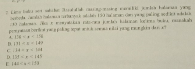 Lima buku seri sahabat Rasulullah masing-masing memiliki jumlah halaman yang
berbeda. Jumlah halaman terbanyak adalah 150 halaman dan yang paling sedikit adalah
130 halaman. Jika x menyatakan rata-rata jumlah halaman kelima buku, manakah
pernyataan berikut yang paling tepat untuk semua nilai yang mungkin dari x?
A. 130
B. 131
C. 134
D. 135
E. 144